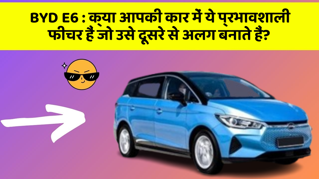 BYD E6: क्या आपकी कार में ये प्रभावशाली फीचर हैं जो उसे दूसरे से अलग बनाते हैं?