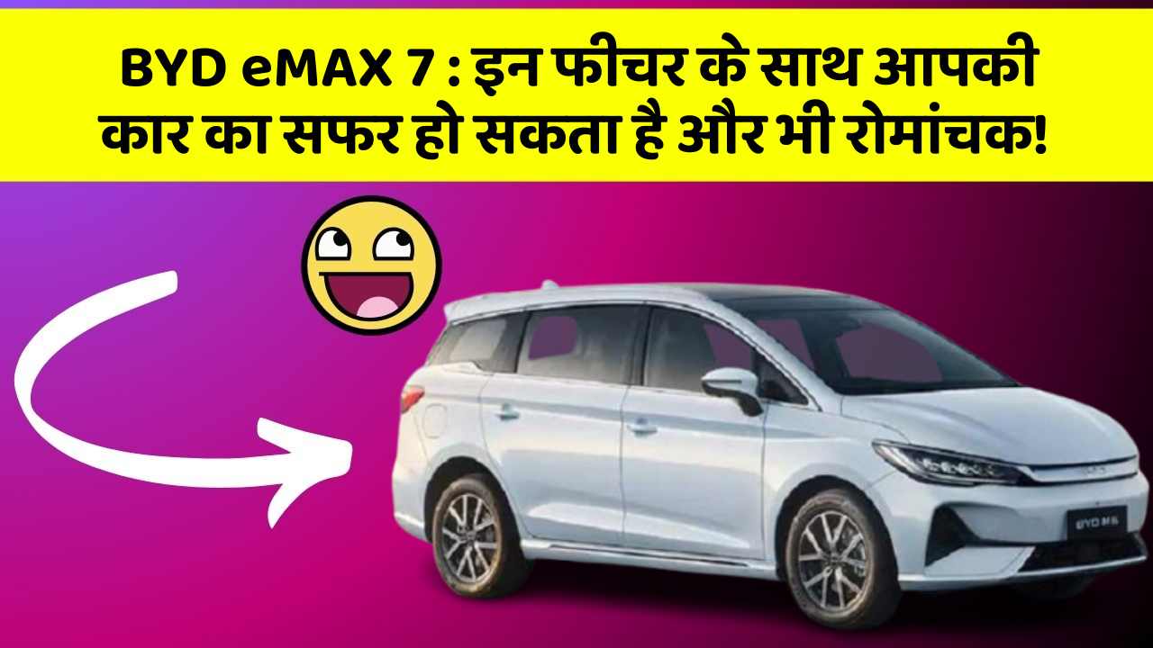 BYD eMAX 7:इन फीचर के साथ आपकी कार का सफर हो सकता है और भी रोमांचक!